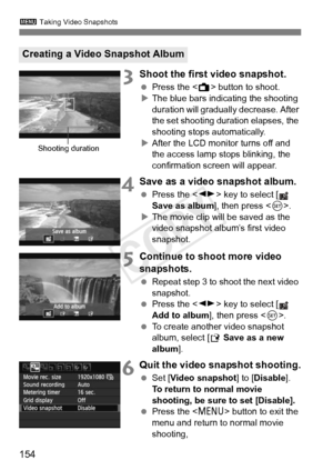 Page 1543 Taking Video Snapshots
154
3Shoot the first video snapshot.
 Press the < A> button to shoot.
X The blue bars indicating the shooting 
duration will gradually  decrease. After 
the set shooting duration elapses, the 
shooting stops automatically.
X After the LCD monitor turns off and 
the access lamp stops blinking, the 
confirmation screen will appear.
4Save as a video snapshot album.
  Press the < U> key to select [  
Save as album ], then press .
X The movie clip will be saved as the 
video snapshot...