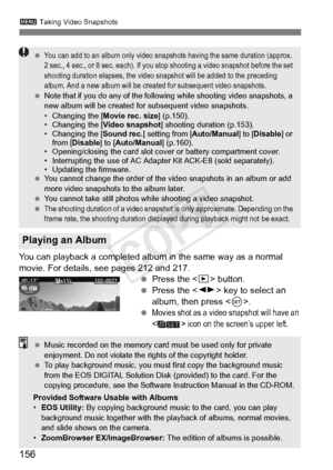 Page 1563 Taking Video Snapshots
156
You can playback a completed albu m in the same way as a normal 
movie. For details, see pages 212 and 217.  Press the < x> button.
  Press the < U> key to select an 
album, then press < 0>.
 
Movies shot as a video snapshot will have an 
< > icon on the screen’s upper left.
Playing an Album
 You can add to an album only video snap shots having the same duration (approx. 
2 sec., 4 sec., or 8 sec. each). If you st op shooting a video snapshot before the set 
shooting duration...