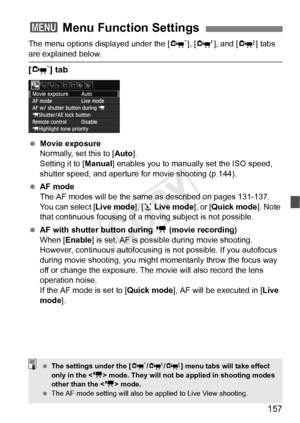 Page 157157
The menu options displayed under the [n], [o ], and [Z ] tabs 
are explained below.
[n ] tab
 Movie exposure
Normally, set this to [ Auto].
Setting it to [Manual ] enables you to manually set the ISO speed, 
shutter speed, and aperture  for movie shooting (p.144).
  AF mode
The AF modes will be the same  as described on pages 131-137. 
You can select [ Live mode], [u Live mode ], or [Quick mode ]. Note 
that continuous focusing of a moving subject is not possible.
  AF with shutter button during  k...