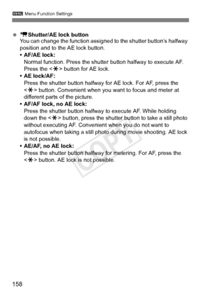 Page 1583 Menu Function Settings
158
 k Shutter/AE lock button
You can change the function assigned  to the shutter button’s halfway 
position and to the AE lock button.
• AF/AE lock: Normal function. Press the shutte r button halfway to execute AF. 
Press the < w> button for AE lock.
• AE lock/AF:
Press the shutter button halfway  for AE lock. For AF, press the 
< w > button. Convenient when you  want to focus and meter at 
different parts of the picture.
• AF/AF lock, no AE lock: Press the shutter button...