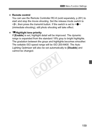 Page 159159
3 Menu Function Settings
 Remote control
You can use the Remote Controller RC -6 (sold separately, p.261) to 
start and stop the movie shooting.  Set the release mode switch to 
< 2>, then press the transmit button. If the switch is set to < o> 
(immediate shooting), still phot o shooting will take effect.
  k Highlight tone priority
If [ Enable ] is set, highlight detail will be improved. The dynamic 
range is expanded from the standard  18% gray to bright highlights. 
The gradation between the...