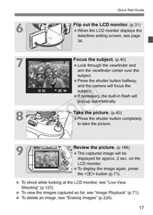 Page 1717
Quick Start Guide
6
Flip out the LCD monitor. (p.31)
  When the LCD monitor displays the 
date/time setting screen, see page 
34.
7
Focus the subject. (p.40)
  Look through the viewfinder and 
aim the viewfinder center over the 
subject.
  Press the shutter button halfway, 
and the camera will focus the 
subject.
  If necessary, the built-in flash will 
pop-up automatically.
8
Take the picture. (p.40)
  Press the shutter button completely 
to take the picture.
9
Review the picture. (p.166)
  The...