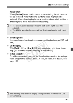 Page 161161
3 Menu Function Settings
[Wind filter ]
When [Enable ] is set, outdoor wind noise entering the microphone 
will be reduced. Note that some low-tone noise might also be 
reduced. When shooting in places wher e there is no wind, set this to 
[Disable ] for a more natural sound recording.
  Metering timer
You can change how long the exposure  setting is displayed (AE lock 
time).
  Grid display
With [Grid 1 l] or [ Grid 2 m], you can display grid lines. It can 
help you level the camera ve rtically or...