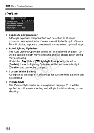 Page 1623 Menu Function Settings
162
[Z ] tab
 Exposure compensation
Although exposure compensation  can be set up to ±5 stops, 
exposure compensation for movies is  restricted only up to ±3 stops. 
For still photos, exposure compensat ion may extend up to ±5 stops.
  Auto Lighting Optimizer
The Auto Lighting Optimizer can  be set as explained on page 109. It 
will be applied to both movie shoot ing and still photos taken during 
movie shooting.
Under the [ n] tab, if [ kHighlight tone priority ] is set to...