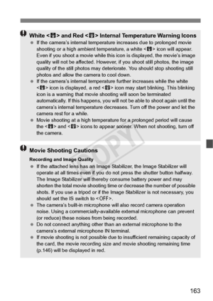 Page 163163
White  and Red < E> Internal Temperature Warning Icons  If the camera’s internal temperatu re increases due to prolonged movie 
shooting or a high ambien t temperature, a white  icon will appear. 
Even if you shoot a movie while this icon is displayed, the movie’s image 
quality will not be affected. However,  if you shoot still photos, the image 
quality of the sti ll photos may deteriorate. You should st op shooting still 
photos and allow the ca mera to cool down.
  If the camera’s internal...