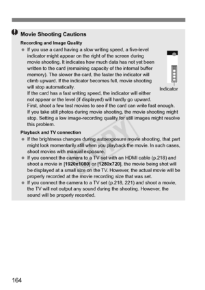 Page 164164
Movie Shooting Cautions
Recording and Image Quality If you use a card having a slow  writing speed, a five-level 
indicator might appear on the  right of the screen during 
movie shooting. It indicates ho w much data has not yet been 
written to the card (remaining ca pacity of the internal buffer 
memory). The slower the card, the faster the indicator will 
climb upward. If the indicator  becomes full, movie shooting 
will stop automatically.
If the card has a fast writing sp eed, the indicator will...