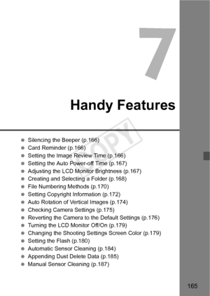 Page 165165
Handy Features
 Silencing the Beeper (p.166)
  Card Reminder (p.166)
  Setting the Image Review Time (p.166)
  Setting the Auto Power-off Time (p.167)
  Adjusting the LCD Monitor Brightness (p.167)
  Creating and Selectin g a Folder (p.168)
  File Numbering Methods (p.170)
  Setting Copyright Information (p.172)
  Auto Rotation of Vertical Images (p.174)
  Checking Camera Settings (p.175)
  Reverting the Camera to the Default Settings (p.176)
  Turning the LCD Monitor Off/On (p.179)
  Changing the...