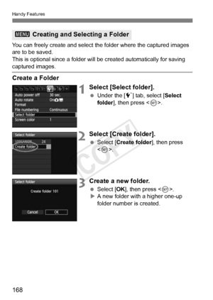 Page 168Handy Features
168
You can freely create and select the folder where the captured images 
are to be saved.
This is optional since a folder will be created automatically for saving\
 
captured images.
Create a Folder
1Select [Select folder].
  Under the [ 5] tab, select [ Select 
folder ], then press < 0>.
2Select [Create folder].
  Select [Create folder ], then press 
< 0 >.
3Create a new folder.
  Select [OK ], then press < 0>.
X A new folder with a higher one-up 
folder number is created.
3  Creating...
