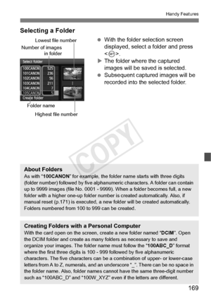 Page 169169
Handy Features
Selecting a Folder
 With the folder selection screen 
displayed, select a folder and press 
.
X The folder where the captured 
images will be saved is selected.
  Subsequent captured images will be 
recorded into the selected folder.
Number of images
in folder
Folder name
Lowest file number
Highest file number
About FoldersAs with “ 100CANON ” for example, the folder name  starts with three digits 
(folder number) followed by five alphan umeric characters. A folder can contain 
up to...