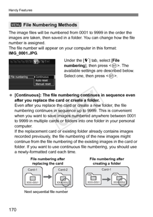 Page 170Handy Features
170
The image files will be numbered from 0001 to 9999 in the order the 
images are taken, then saved in a folder. You can change how the file 
number is assigned.
The file number will appear on y our computer in this format: 
IMG_0001.JPG .
Under the [5] tab, select [ File 
numbering ], then press < 0>. The 
available settings are described below. 
Select one, then press < 0>.
  [Continuous]: The file numbering continues in sequence even 
after you replace the card or create a folder....