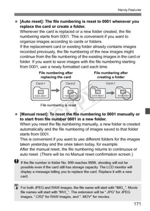 Page 171171
Handy Features
 [Auto reset]: The file numbering is reset to 0001 whenever you 
replace the card or create a folder.
Whenever the card is replaced or a new folder created, the file 
numbering starts from 0001. This is convenient if you want to 
organize images according to cards or folders.
If the replacement card or existi ng folder already contains images 
recorded previously, the file num bering of the new images might 
continue from the file numbering of the existing images in the card or...