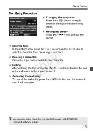 Page 173173
Handy Features
Text Entry Procedure
 Changing the entry area:
Press the < Q> button to toggle 
between the top and bottom entry 
areas.
  Moving the cursor:
Press the < U> key to move the 
cursor.
  Entering text:
In the bottom area, press the  key or turn the < 6> dial to 
select a character, then press < 0> to enter it.
  Deleting a character:
Press the < L> button to delete one character.
  Exiting:
After entering the text, press the < M> button to finalize the text 
entry and return to the screen...