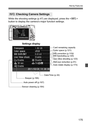 Page 175175
Handy Features
While the shooting settings (p.47) are displayed, press the  
button to display the camera’s major function settings.
C  Checking Camera Settings
Date/Time (p.34) WB correction (p.119)/
WB bracketing (p.120) Color space (p.121)
Auto rotate display (p.174)
Auto power off (p.167) Card remaining capacity
Settings display
Red-eye reduction (p.91)
Beeper (p.166)
Sensor cleaning (p.184) Live View shooting (p.123)
COPY  