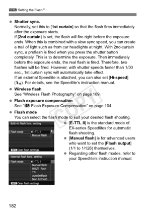 Page 1823 Setting the Flash N
182
 Shutter sync.
Normally, set this to [ 1st curtain] so that the flash fires immediately 
after the exposure starts.
If [ 2nd curtain ] is set, the flash will fire right before the exposure 
ends. When this is combined with  a slow sync speed, you can create 
a trail of light such as from car headlights at night. With 2nd-curtain 
sync, a preflash is fired w hen you press the shutter button 
completely. This is to determine the exposure. Then immediately 
before the exposure...