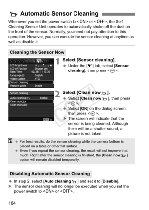 Page 184184
Whenever you set the power switch to  or , the Self 
Cleaning Sensor Unit operates to aut omatically shake off the dust on 
the front of the sensor. Normally, you need not pay attention to this 
operation. However, you can execute  the sensor cleaning at anytime as 
well as disable it.
1Select [Sensor cleaning].
 Under the [ 6] tab, select [Sensor 
cleaning ], then press < 0>.
2Select [Clean nowf].
  Select [Clean now f], then press 
< 0 >.
  Select [OK ] on the dialog screen, 
then press < 0>.
X The...