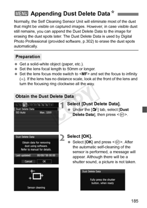 Page 185185
Normally, the Self Cleaning Sensor Unit will eliminate most of the dust 
that might be visible on captured im ages. However, in case visible dust 
still remains, you can append the Du st Delete Data to the image for 
erasing the dust spots later. The Dust  Delete Data is used by Digital 
Photo Professional (provided softwa re, p.302) to erase the dust spots 
automatically.
 Get a solid-white object (paper, etc.).
  Set the lens focal length to 50mm or longer.
  Set the lens focus mode switch to < MF>...