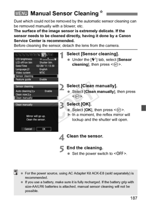 Page 187187
Dust which could not be removed by the automatic sensor cleaning can 
be removed manually with a blower, etc.
The surface of the image sensor is extremely delicate. If the 
sensor needs to be cleaned directly, having it done by a Canon 
Service Center is recommended.
Before cleaning the sensor, det ach the lens from the camera.
1Select [Sensor cleaning].
 Under the [ 6] tab, select [Sensor 
cleaning ], then press < 0>.
2Select [Clean manually].
  Select [Clean manually], then press 
.
3Select [OK]....
