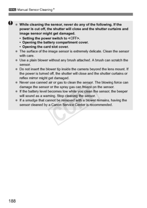 Page 1883 Manual Sensor Cleaning N
188
 While cleaning the sensor, never  do any of the following. If the 
power is cut off, the shutter will  close and the shutter curtains and 
image sensor might get damaged.
• Setting the power switch to < 2>.
• Opening the battery compartment cover.
• Opening the card slot cover.
  The surface of the image  sensor is extremely delicate. Clean the sensor 
with care.
  Use a plain blower without any brus h attached. A brush can scratch the 
sensor.
  Do not insert the blower...