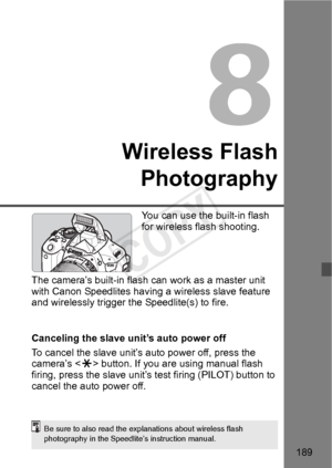 Page 189189
Wireless FlashPhotography
You can use the built-in flash 
for wireless flash shooting.
The camera’s built-in flash  can work as a master unit 
with Canon Speedlit es having a wireless slave feature 
and wirelessly trigger the  Speedlite(s) to fire.
Canceling the slave unit’s auto power off
To cancel the slave unit’s auto power off, press the 
camera’s < A> button. If you are using manual flash 
firing, press the slave unit’s te st firing (PILOT) button to 
cancel the auto power off.
Be sure to also...