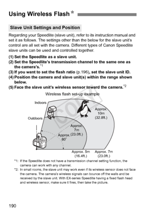 Page 190190
Regarding your Speedlite (slave unit), refer to its instruction manual and 
set it as follows. The settings other than the below for the slave unit’\
s 
control are all set with the camera. Different types of Canon Speedlite 
slave units can be used and controlled together.
(1) Set the Speedlite as a slave unit.
(2) Set the Speedlite’s transmission channel to the same one as  the camera’s.
*1
(3) If you want to set the flash ratio  (p.196), set the slave unit ID.
(4) Position the camera and slave...