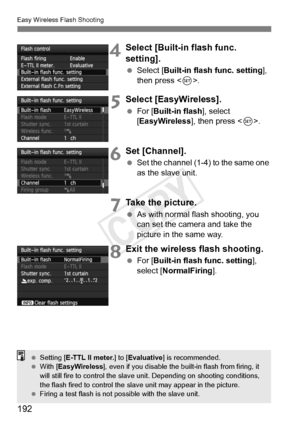 Page 192192
Easy Wireless Flash Shooting
4Select [Built-in flash func. 
setting].
 Select [Built-in flash func. setting ], 
then press < 0>.
5Select [EasyWireless].
  For [ Built-in flash ], select 
[EasyWireless ], then press .
6Set [Channel].
  Set the channel (1-4) to the same one 
as the slave unit.
7Take the picture.
 As with normal flash shooting, you 
can set the camera and take the 
picture in the same way.
8Exit the wireless flash shooting.
 For [ Built-in flash func. setting ], 
select [NormalFiring...