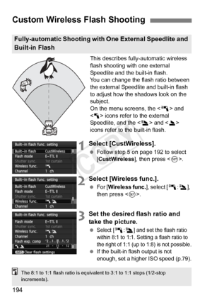 Page 194194
This describes fully-automatic wireless 
flash shooting with one external 
Speedlite and the built-in flash.
You can change the flash ratio between 
the external Speedlite and built-in flash 
to adjust how the shadows look on the 
subject.
On the menu screens, the  and 
< 1 > icons refer to the external 
Speedlite, and the < 3> and < 2> 
icons refer to the built-in flash.
1Select [CustWireless].
  Follow step 5 on page 192 to select 
[CustWireless ], then press .
2Select [Wireless func.].
  For [...