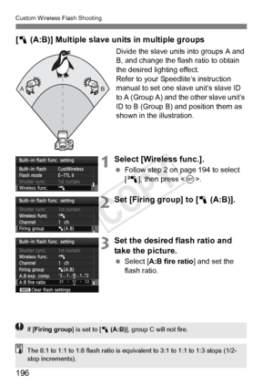 Page 196196
Custom Wireless Flash Shooting
[1  (A:B)] Multiple slave units in multiple groups
Divide the slave units into groups A and 
B, and change the flash ratio to obtain 
the desired lighting effect.
Refer to your Speedlite’s instruction 
manual to set one slave unit’s slave ID 
to A (Group A) and the other slave unit’s 
ID to B (Group B) and position them as 
shown in the illustration.
1Select [Wireless func.].
  Follow step 2 on page 194 to select 
[0 ], then press < 0>.
2Set [Firing group] to [1...