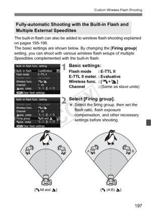 Page 197197
Custom Wireless Flash Shooting
The built-in flash can also be added to wireless flash shooting explained 
on pages 195-196.
The basic settings are shown below. By changing the [ Firing group] 
setting, you can shoot with various wireless flash setups of multiple 
Speedlites complemented with the built-in flash.
1Basic settings:
Flash mode : E-TTL II
E-TTL II meter. : Evaluative
Wireless func. : [ 0+3 ]
Channel : (Same as slave units)
2Select [Firing group].
 Select the firing group, then set the...