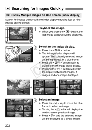 Page 202202
Search for images quickly with the index display showing four or nine images on one screen.
1Playback the image.
 When you press the < x> button, the 
last image captured will be displayed.
2Switch to the index display.
  Press the < I> button.
X The 4-image index display will 
appear. The currently-selected image 
will be highlighted in a blue frame.
  Press the < I> button again to 
switch to the 9-image index display.
  Pressing the < u> button will switch 
the display between 9 images, 4 
images...