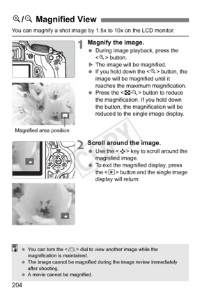 Page 204204
You can magnify a shot image by 1.5x to 10x on the LCD monitor.
1Magnify the image.
 During image playback, press the 
 button.
X The image will be magnified.
  If you hold down the < u> button, the 
image will be magnified until it 
reaches the maximum magnification.
  Press the < I> button to reduce 
the magnification.  If you hold down 
the button, the magnification will be 
reduced to the single image display.
2Scroll around the image.
  Use the < S> key to scroll around the 
magnified image....