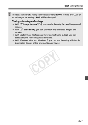 Page 207207
3 Setting Ratings
The total number of a rating can be disp layed up to 999. If there are 1,000 or 
more images for a rating, [ ###] will be displayed.
Taking advantage of ratings With [ 4 Image jump w/ 6], you can display only  the rated images and 
movies.
  With [ 4 Slide show ], you can playback only  the rated images and 
movies.
  With Digital Photo Professional (p rovided software, p.302), you can 
select only the rated images and movies.
  With Windows Vista and Windows 7, yo u can see the...