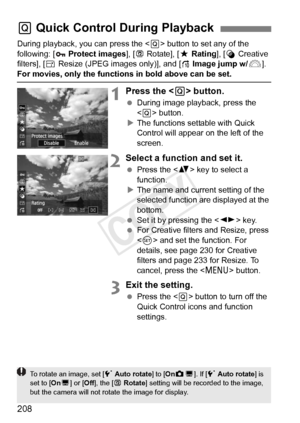 Page 208208
During playback, you can press the  button to set any of the 
following: [ Protect images ], [b Rotate], [ 9Rating ], [U Creative 
filters], [ SResize (JPEG images only)], and [ eImage jump w/ 6].
For movies, only the functions in bold above can be set.
1Press the < Q> button.
  During image playback, press the 
 button.
X The functions settable with Quick 
Control will appear on the left of the 
screen.
2Select a function and set it.
  Press the < V> key to select a 
function.
X The name and current...