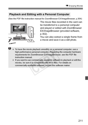 Page 211211
k Enjoying Movies
(See the PDF file instruction manual  for ZoomBrowser EX/ImageBrowser, p.304)
The movie files recorded in the card can 
be transferred to a personal computer 
and played or edited with ZoomBrowser 
EX/ImageBrowser (provided software, 
p.302).
You can also extract a single frame from 
a movie and save it as a still photo.
Playback and Editing with a Personal Computer
 To have the movie playback smoothl y on a personal computer, use a 
high-performance personal computer . Regarding...