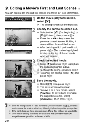 Page 214214
You can edit out the first and last scenes of a movie in 1-sec. increments.
1On the movie playback screen, 
select [X].
X The editing screen will be displayed.
2Specify the part to be edited out.
  Select either [ U] (Cut beginning) or 
[V ] (Cut end), then press < 0>.
  Press the < U> key to see the 
previous or next frames. Holding it 
down will fast forward the frames.
  After deciding which part to edit out, 
press < 0>. The portion highlighted 
in blue on the top of the screen is 
what will...