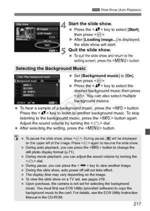 Page 217217
3 Slide Show (Auto Playback)
4Start the slide show.
 Press the < V> key to select [ Start], 
then press < 0>.
X After [ Loading image... ] is displayed, 
the slide show will start.
5Quit the slide show.
 To quit the slide show and return to the 
setting screen, press the  button.
  Set [ Background music ] to [On], 
then press < 0>.
  Press the < V> key to select the 
desired background music then press 
< 0 >. You can also select multiple 
background musics.
  To hear a sample of a background music,...