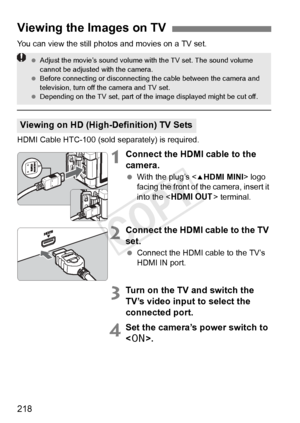 Page 218218
You can view the still photos and movies on a TV set.
HDMI Cable HTC-100 (sold separately) is required.
1Connect the HDMI cable to the 
camera.
 With the plug’s < dHDMI MINI > logo 
facing the front of the camera, insert it 
into the < D > terminal.
2Connect the HDMI cable to the TV 
set.
 Connect the HDMI cable to the TV’s 
HDMI IN port.
3Turn on the TV and switch the 
TV’s video input to select the 
connected port.
4Set the camera’s power switch to 
.
Viewing the Images on TV
Viewing on HD...