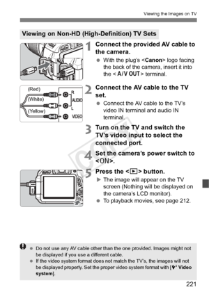 Page 221221
Viewing the Images on TV
1Connect the provided AV cable to 
the camera.
 With the plug’s < Canon> logo facing 
the back of the camera, insert it into 
the < > terminal.
2Connect the AV cable to the TV 
set.
  Connect the AV cable to the TV’s 
video IN terminal and audio IN 
terminal.
3Turn on the TV and switch the 
TV’s video input to select the 
connected port.
4Set the camera’s power switch to 
.
5Press the < x> button.
XThe image will appear on the TV 
screen (Nothing will be displayed on 
the...