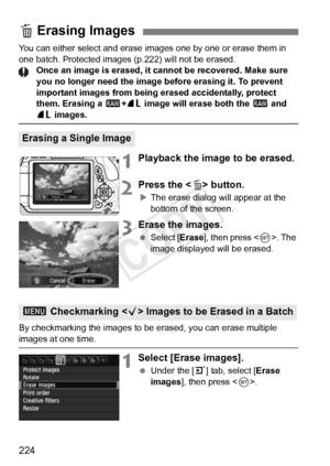 Page 224224
You can either select and erase images one by one or erase them in 
one batch. Protected images (p.222) will not be erased. Once an image is erased, it cannot be recovered. Make sure 
you no longer need the image before erasing it. To prevent 
important images from being erased accidentally, protect 
them. Erasing a 1 +73  image will erase both the  1 and 
73 images.
1Playback the image to be erased.
2Press the < L> button.
XThe erase dialog will appear at the 
bottom of the screen.
3Erase the...