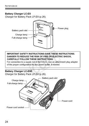 Page 24Nomenclature
24
Battery Charger LC-E8
Charger for Battery Pack LP-E8 (p.26).
Battery Charger LC-E8E
Charger for Battery Pack LP-E8 (p.26).
Battery pack slotPower plug
Charge lamp
Full-charge lamp
IMPORTANT SAFETY INSTRUCTIO NS-SAVE THESE INSTRUCTIONS.
DANGER-TO REDUCE THE RISK OF FIRE OR ELECTRIC SHOCK, 
CAREFULLY FOLLOW THESE INSTRUCTIONS.
For connection to a supply  not in the U.S.A., use an attachment plug adapter 
of the proper configu ration for the power outlet, if needed.
Power cord 
Power cord...