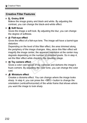 Page 232232
U Creative Filters
  Grainy B/W
Makes the image grainy and black and white. By adjusting the 
contrast, you can change the black-and-white effect.
  Soft focus
Gives the image a soft look. By adjusting the blur, you can change 
the degree of softness.
  Fish-eye effect
Gives the effect of a fish-eye l ens. The image will have a barrel-type 
distortion.
Depending on the level of this filt er effect, the area trimmed along 
the periphery of the ima ge changes. Also, since this filter effect will...