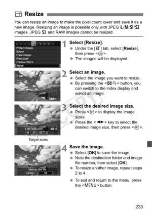 Page 233233
You can resize an image to make the pixel count lower and save it as a 
new image. Resizing an image is  possible only with JPEG 3/4 /a /b  
images. JPEG  c and RAW images cannot be resized.
1Select [Resize].
  Under the [ 3] tab, select [Resize ], 
then press < 0>.
X The images will be displayed.
2Select an image.
  Select the image you want to resize.
  By pressing the < I> button, you 
can switch to the index display and 
select an image.
3Select the desired image size.
  Press < 0> to display the...