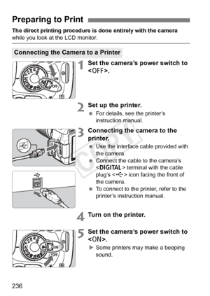 Page 236236
The direct printing procedure is done entirely with the camera 
while you look at the LCD monitor.
1Set the camera’s power switch to 
.
2Set up the printer.
 For details, see the printer’s 
instruction manual.
3Connecting the camera to the 
printer.
 Use the interface cable provided with 
the camera.
  Connect the cable to the camera’s 
 terminal with the cable 
plug’s < D> icon facing the front of 
the camera.
  To connect to the printer, refer to the 
printer’s instruction manual.
4Turn on the...