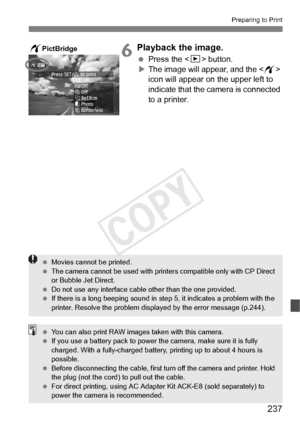 Page 237237
Preparing to Print
6Playback the image.
 Press the  button.
X The image will appear, and the < w> 
icon will appear on the upper left to 
indicate that the camera is connected 
to a printer.
wPictBridge
  Movies cannot be printed.
  The camera cannot be used  with printers compatible only with CP Direct 
or Bubble Jet Direct.
  Do not use any interface cable other than the  one provided.
  If there is a long beeping sound in st ep 5, it indicates a problem with the 
printer. Resolve the problem...