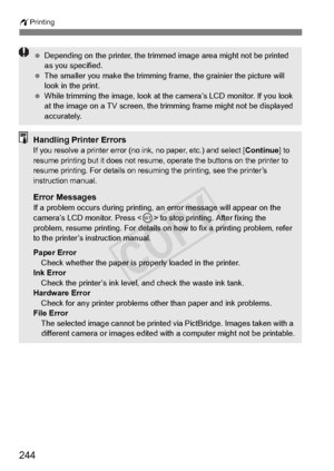 Page 244wPrinting
244
 Depending on the printer , the trimmed image area  might not be printed 
as you specified.
  The smaller you make the trimming fr ame, the grainier the picture will 
look in the print.
  While trimming the image, look at th e camera’s LCD monitor. If you look 
at the image on a TV sc reen, the trimming frame  might not be displayed 
accurately.
Handling Printer ErrorsIf you resolve a printer error (no in k, no paper, etc.) and select [Continue] to 
resume printing but it doe s not resume,...