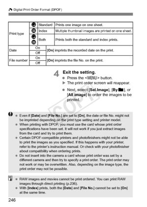 Page 246W Digital Print Order Format (DPOF)
246
4 Exit the setting.
 Press the < 7> button.
X The print order screen will reappear.
  Next, select [Sel.Image], [ Byn ], or 
[All image] to order the images to be 
printed.
Print type
KStandard Prints one image on one sheet.
LIndexMultiple thumbnail images  are printed on one sheet.
K
LBothPrints both the standard and index prints.
Date On
[On ] imprints the recorded  date on the print.
Off
File numberOn[On ] imprints the file No. on the print.
Off
  Even if [...