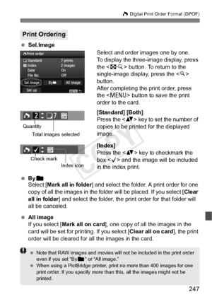 Page 247247
W Digital Print Order Format (DPOF)
 Sel.Image
Select and order images one by one.
To display the three-image display, press 
the  button. To return to the 
single-image display, press the < u> 
button.
After completing the print order, press 
the < M > button to save the print 
order to the card.
[Standard] [Both]
Press the < V> key to set the number of 
copies to be printed for the displayed 
image.
[Index]
Press the < V> key to checkmark the 
box < X> and the image will be included 
in the index...