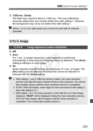 Page 253253
3 Custom Function Settings N
2: 1/200 sec. (fixed)
The flash-sync speed is fixed to 1/ 200 sec. This more effectively 
prevents subject blur and camera s hake than with setting 1. However, 
the background may come out darker than with setting 1.
C.Fn II: Image
C.Fn-4 Long exposure noise reduction
0: Off
1: Auto
For 1 sec. or longer exposure s, noise reduction is performed 
automatically if noise typical of lo ng exposures is detected. This [Auto] 
setting is effective in most cases.
2: On
Noise...