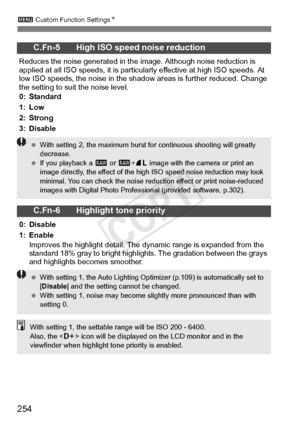 Page 2543 Custom Function Settings N
254
C.Fn-5 High ISO speed noise reduction
Reduces the noise generated in the  image. Although noise reduction is 
applied at all ISO speeds, it is particul arly effective at high ISO speeds. At 
low ISO speeds, the noise in the shad ow areas is further reduced. Change 
the setting to suit the noise level.
0: Standard
1: Low
2: Strong
3: Disable
C.Fn-6 Highlight tone priority
0: Disable
1: Enable
Improves the highlight detail. The  dynamic range is expanded from the 
standard...