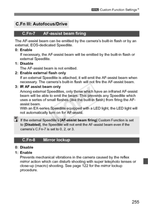 Page 255255
3 Custom Function Settings N
C.Fn III: Autofocus/Drive
C.Fn-7 AF-assist beam firing
The AF-assist beam can be em itted by the camera’s built-in flash or by an 
external, EOS-dedicated Speedlite.
0: Enable
If necessary, the AF-assist beam will  be emitted by the built-in flash or 
external Speedlite.
1: Disable The AF-assist beam is not emitted.
2: Enable external flash only If an external Speedlite is attached,  it will emit the AF-assist beam when 
necessary. The camera’s built-in flash  will not...