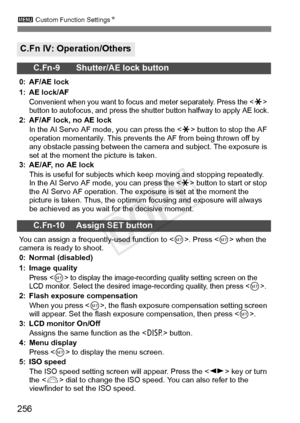 Page 2563 Custom Function Settings N
256
C.Fn IV: Operation/Others
C.Fn-9 Shutter/AE lock button
0: AF/AE lock
1: AE lock/AF
Convenient when you want to focu s and meter separately. Press the  
button to autofocu s, and press the shutter button halfwa y to apply AE lock.
2: AF/AF lock, no AE lock
In the AI Servo AF mode, you can press the < A> button to stop the AF 
operation momentarily. This prevents  the AF from being thrown off by 
any obstacle passing between the came ra and subject. The exposure is 
set at...